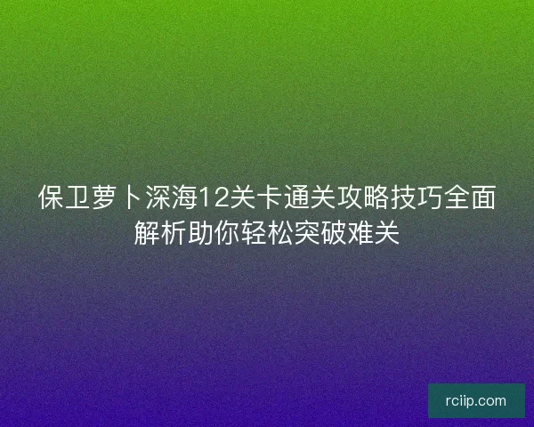 保卫萝卜深海12关卡通关攻略技巧全面解析助你轻松突破难关