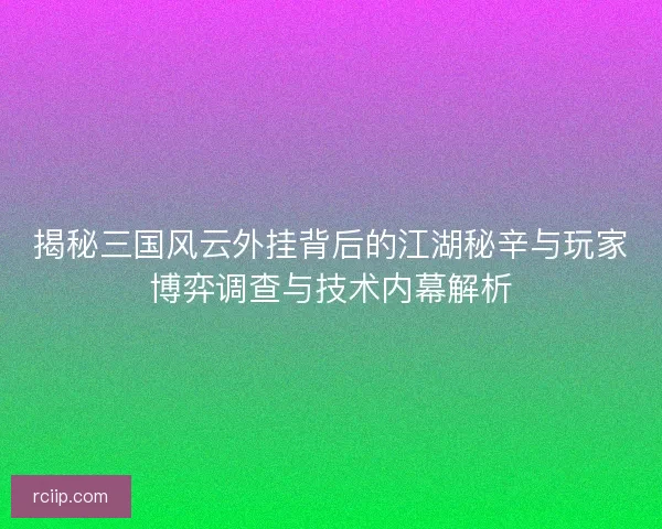 揭秘三国风云外挂背后的江湖秘辛与玩家博弈调查与技术内幕解析