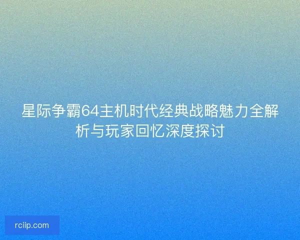 星际争霸64主机时代经典战略魅力全解析与玩家回忆深度探讨