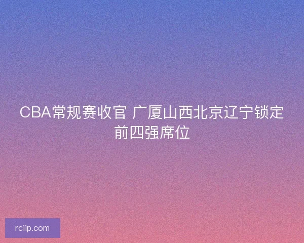 CBA常规赛收官 广厦山西北京辽宁锁定前四强席位