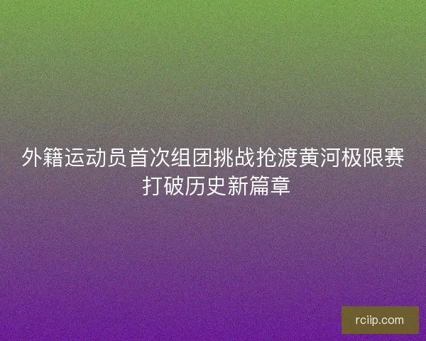 外籍运动员首次组团挑战抢渡黄河极限赛 打破历史新篇章