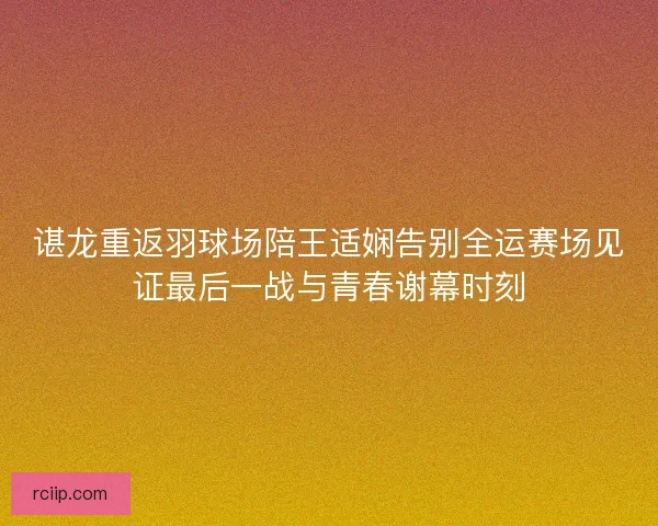 谌龙重返羽球场陪王适娴告别全运赛场见证最后一战与青春谢幕时刻