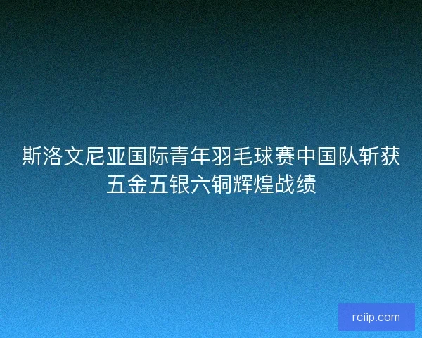 斯洛文尼亚国际青年羽毛球赛中国队斩获五金五银六铜辉煌战绩