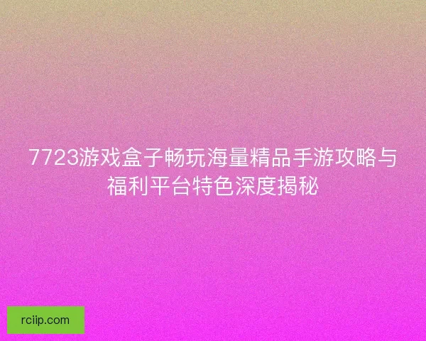 7723游戏盒子畅玩海量精品手游攻略与福利平台特色深度揭秘