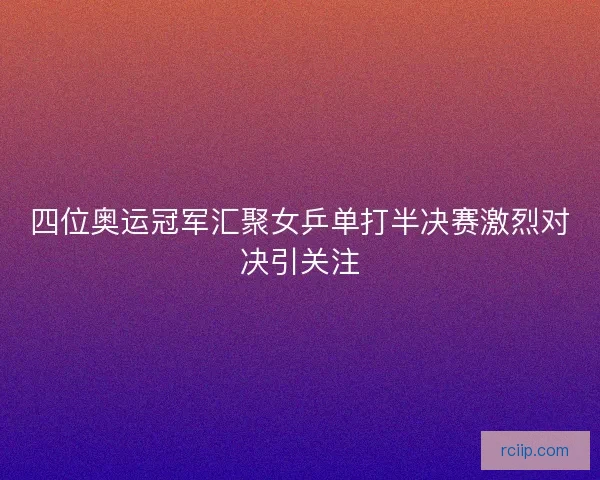 四位奥运冠军汇聚女乒单打半决赛激烈对决引关注