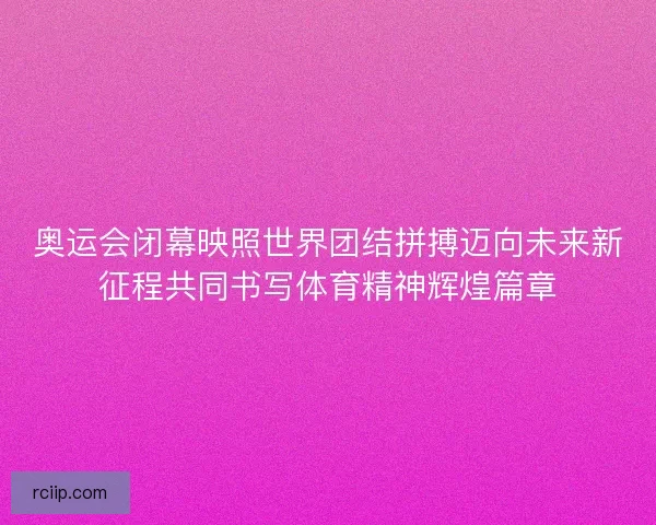奥运会闭幕映照世界团结拼搏迈向未来新征程共同书写体育精神辉煌篇章
