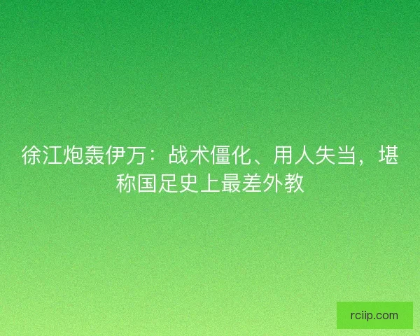 徐江炮轰伊万：战术僵化、用人失当，堪称国足史上最差外教