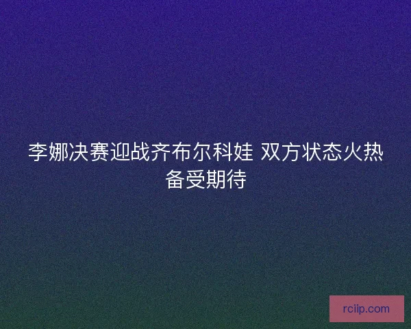 李娜决赛迎战齐布尔科娃 双方状态火热备受期待