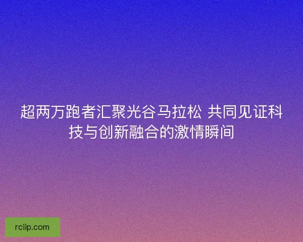 超两万跑者汇聚光谷马拉松 共同见证科技与创新融合的激情瞬间