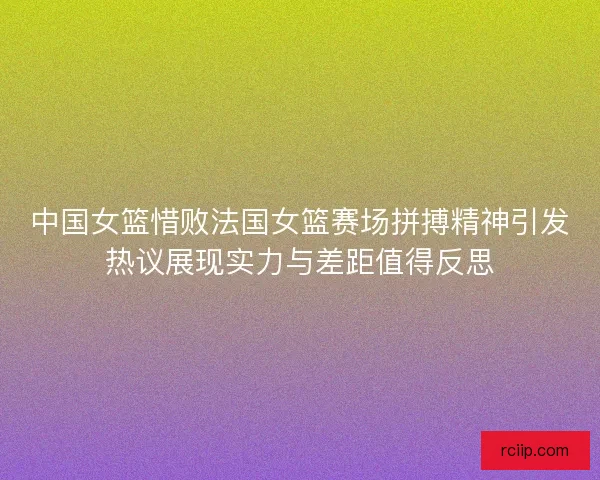 中国女篮惜败法国女篮赛场拼搏精神引发热议展现实力与差距值得反思