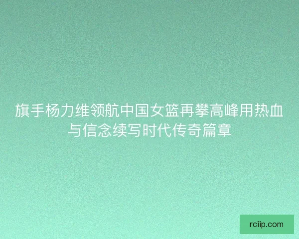 旗手杨力维领航中国女篮再攀高峰用热血与信念续写时代传奇篇章