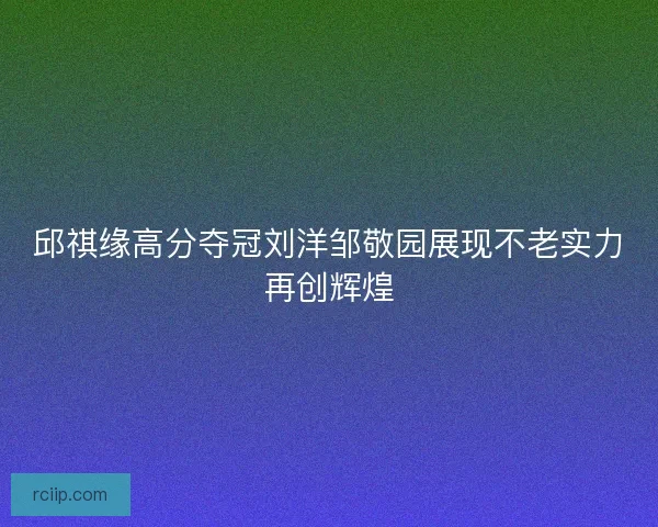 邱祺缘高分夺冠刘洋邹敬园展现不老实力再创辉煌