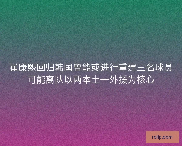崔康熙回归韩国鲁能或进行重建三名球员可能离队以两本土一外援为核心