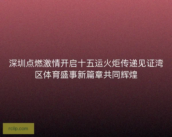 深圳点燃激情开启十五运火炬传递见证湾区体育盛事新篇章共同辉煌